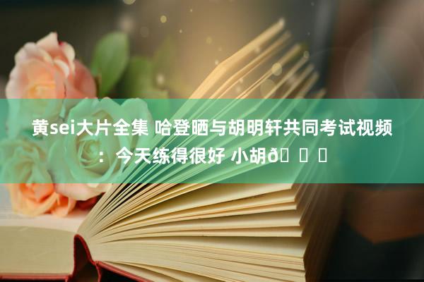 黄sei大片全集 哈登晒与胡明轩共同考试视频：今天练得很好 小胡?