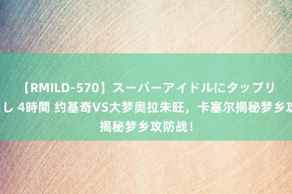 【RMILD-570】スーパーアイドルにタップリ生中出し 4時間 约基奇VS大梦奥拉朱旺，卡塞尔揭秘梦乡攻防战！