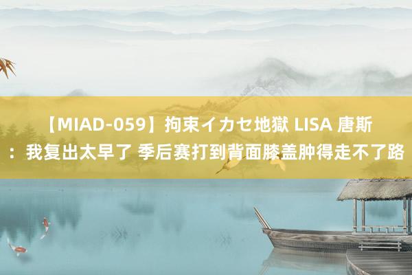 【MIAD-059】拘束イカセ地獄 LISA 唐斯：我复出太早了 季后赛打到背面膝盖肿得走不了路