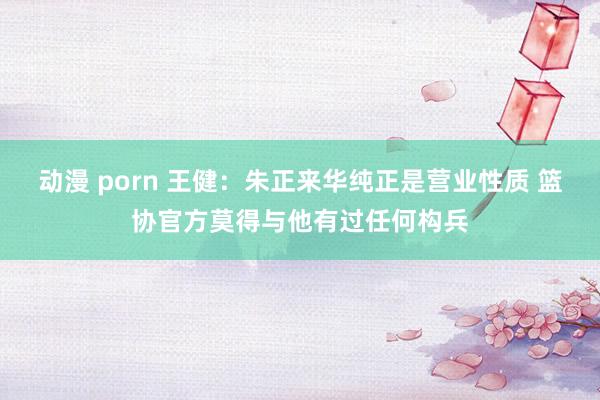 动漫 porn 王健：朱正来华纯正是营业性质 篮协官方莫得与他有过任何构兵