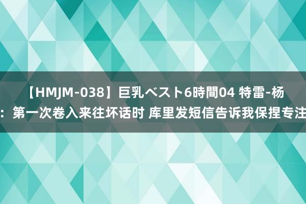 【HMJM-038】巨乳ベスト6時間04 特雷-杨：第一次卷入来往坏话时 库里发短信告诉我保捏专注