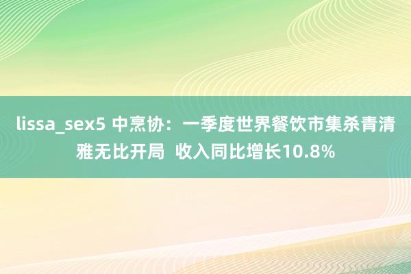 lissa_sex5 中烹协：一季度世界餐饮市集杀青清雅无比开局  收入同比增长10.8%