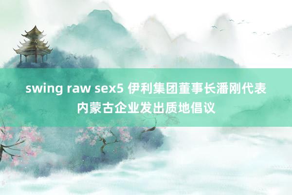 swing raw sex5 伊利集团董事长潘刚代表内蒙古企业发出质地倡议