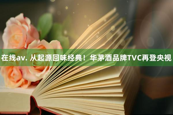 在线av. 从起源回味经典！华茅酒品牌TVC再登央视