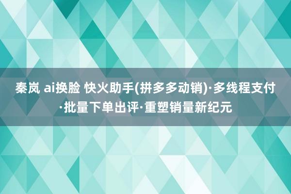 秦岚 ai换脸 快火助手(拼多多动销)·多线程支付·批量下单出评·重塑销量新纪元