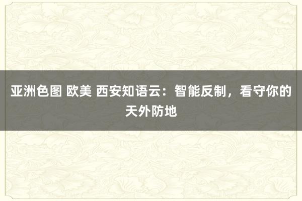 亚洲色图 欧美 西安知语云：智能反制，看守你的天外防地