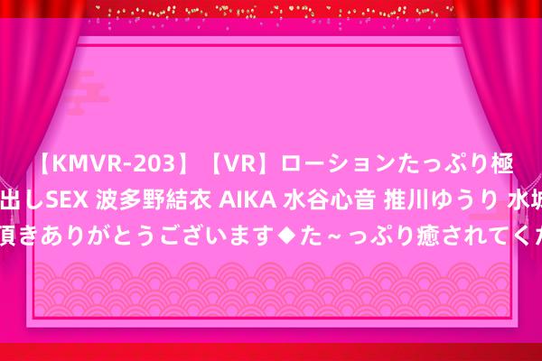 【KMVR-203】【VR】ローションたっぷり極上5人ソープ嬢と中出しSEX 波多野結衣 AIKA 水谷心音 推川ゆうり 水城奈緒 ～本日は御指名頂きありがとうございます◆た～っぷり癒されてくださいね◆～ 共建智联生态，仁微电子与您相约2024第22届深圳海外物联网展