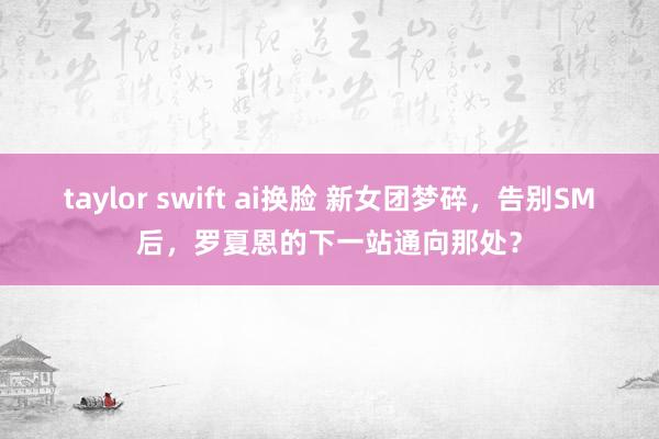 taylor swift ai换脸 新女团梦碎，告别SM后，罗夏恩的下一站通向那处？