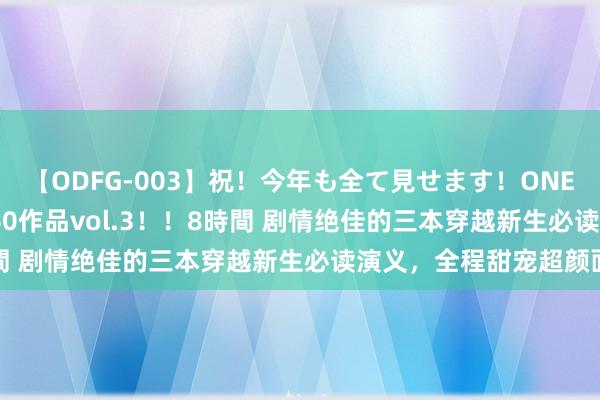 【ODFG-003】祝！今年も全て見せます！ONEDAFULL1年の軌跡全60作品vol.3！！8時間 剧情绝佳的三本穿越新生必读演义，全程甜宠超颜面