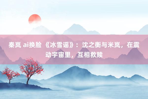 秦岚 ai换脸 《冰雪谣》：沈之衡与米岚，在震动宇宙里，互相救赎