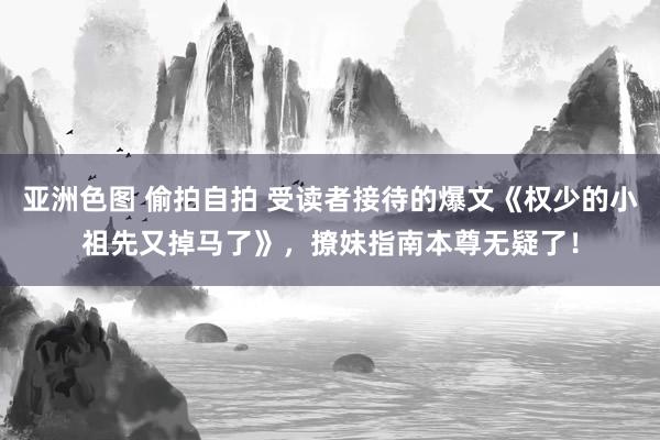 亚洲色图 偷拍自拍 受读者接待的爆文《权少的小祖先又掉马了》，撩妹指南本尊无疑了！