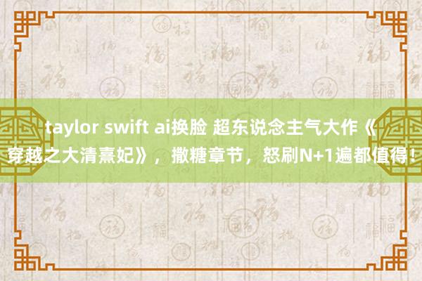 taylor swift ai换脸 超东说念主气大作《穿越之大清熹妃》，撒糖章节，怒刷N+1遍都值得！