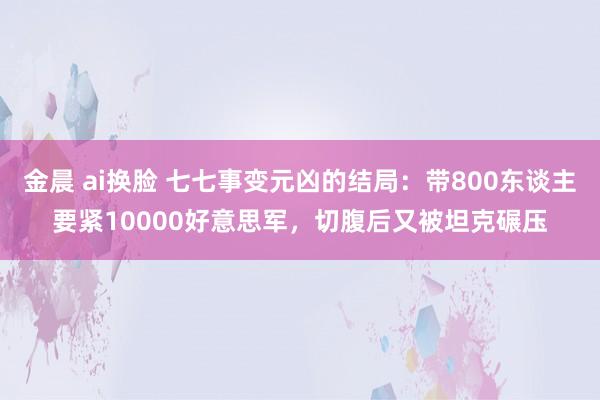 金晨 ai换脸 七七事变元凶的结局：带800东谈主要紧10000好意思军，切腹后又被坦克碾压