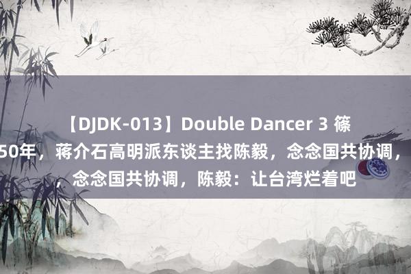 【DJDK-013】Double Dancer 3 篠田ゆう 三浦まい 1950年，蒋介石高明派东谈主找陈毅，念念国共协调，陈毅：让台湾烂着吧