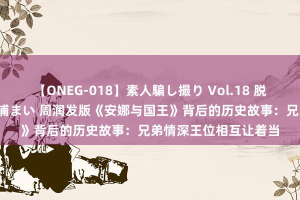 【ONEG-018】素人騙し撮り Vol.18 脱がし屋 美人限定。 三浦まい 周润发版《安娜与国王》背后的历史故事：兄弟情深王位相互让着当