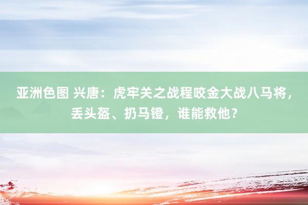 亚洲色图 兴唐：虎牢关之战程咬金大战八马将，丢头盔、扔马镫，谁能救他？