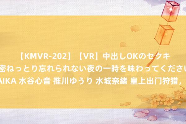 【KMVR-202】【VR】中出しOKのセクキャバにようこそ◆～濃密ねっとり忘れられない夜の一時を味わってくださいね◆～ 波多野結衣 AIKA 水谷心音 推川ゆうり 水城奈緒 皇上出门狩猎，倏得对控制武将说：当下无东谈主，你们不错杀我了