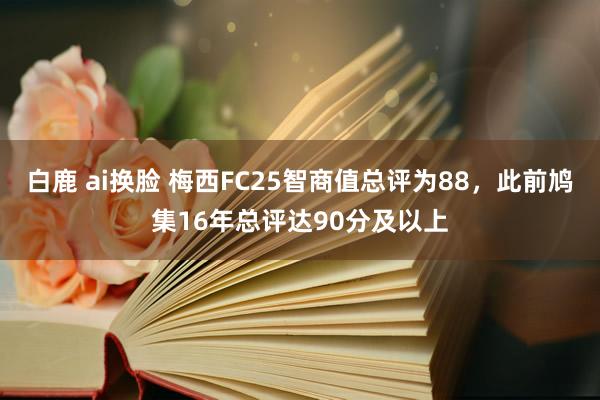 白鹿 ai换脸 梅西FC25智商值总评为88，此前鸠集16年总评达90分及以上