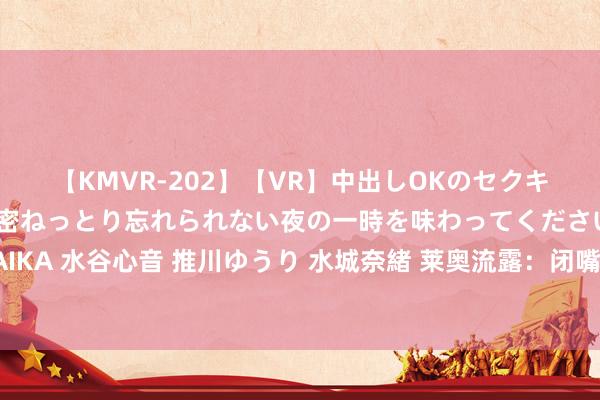 【KMVR-202】【VR】中出しOKのセクキャバにようこそ◆～濃密ねっとり忘れられない夜の一時を味わってくださいね◆～ 波多野結衣 AIKA 水谷心音 推川ゆうり 水城奈緒 莱奥流露：闭嘴手势并非针对南看台，莫得米兰球员会特意踢不好