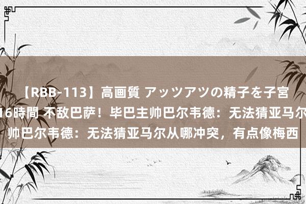 【RBB-113】高画質 アッツアツの精子を子宮に孕ませ中出し120発16時間 不敌巴萨！毕巴主帅巴尔韦德：无法猜亚马尔从哪冲突，有点像梅西