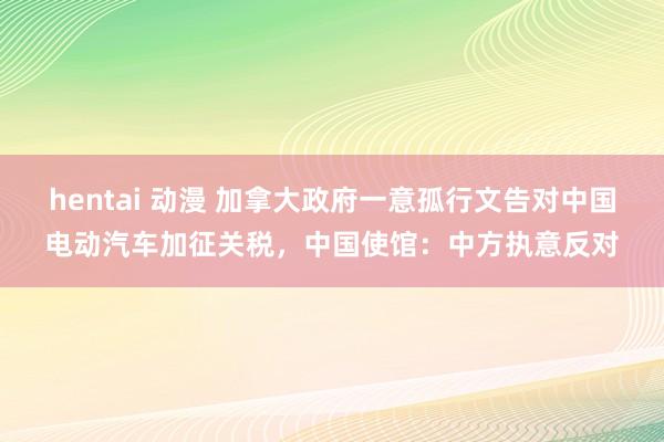 hentai 动漫 加拿大政府一意孤行文告对中国电动汽车加征关税，中国使馆：中方执意反对