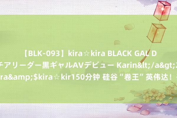 【BLK-093】kira☆kira BLACK GAL DEBUT 元・有名球団チアリーダー黒ギャルAVデビュー Karin</a>2013-04-19kira☆kira&$kira☆kir150分钟 硅谷“卷王”英伟达！有东说念主一周责任七天 有钱没闲花