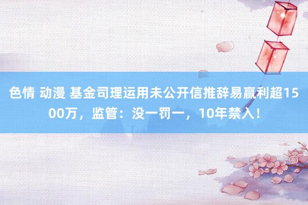 色情 动漫 基金司理运用未公开信推辞易赢利超1500万，监管：没一罚一，10年禁入！