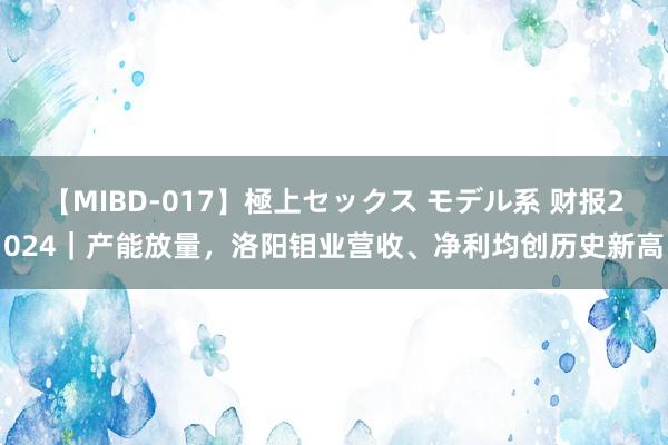 【MIBD-017】極上セックス モデル系 财报2024｜产能放量，洛阳钼业营收、净利均创历史新高