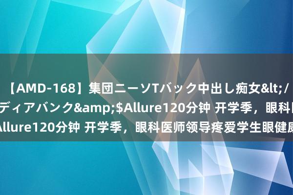 【AMD-168】集団ニーソTバック中出し痴女</a>2007-11-23メディアバンク&$Allure120分钟 开学季，眼科医师领导疼爱学生眼健康