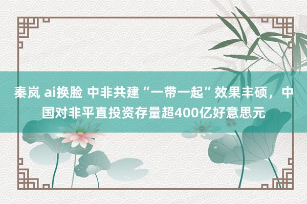 秦岚 ai换脸 中非共建“一带一起”效果丰硕，中国对非平直投资存量超400亿好意思元