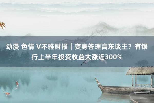 动漫 色情 V不雅财报｜变身答理高东谈主？有银行上半年投资收益大涨近300%