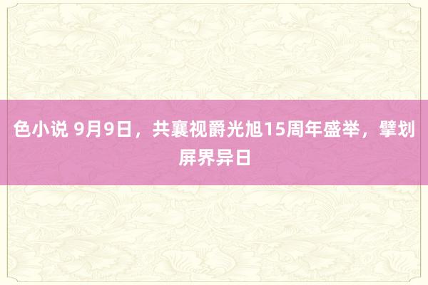 色小说 9月9日，共襄视爵光旭15周年盛举，擘划屏界异日