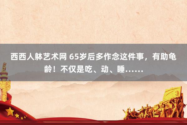 西西人躰艺术网 65岁后多作念这件事，有助龟龄！不仅是吃、动、睡……