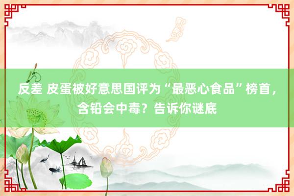 反差 皮蛋被好意思国评为“最恶心食品”榜首，含铅会中毒？告诉你谜底