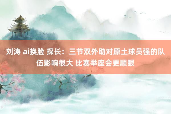 刘涛 ai换脸 探长：三节双外助对原土球员强的队伍影响很大 比赛举座会更顺眼