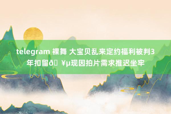 telegram 裸舞 大宝贝乱来定约福利被判3年扣留🥵现因拍片需求推迟坐牢