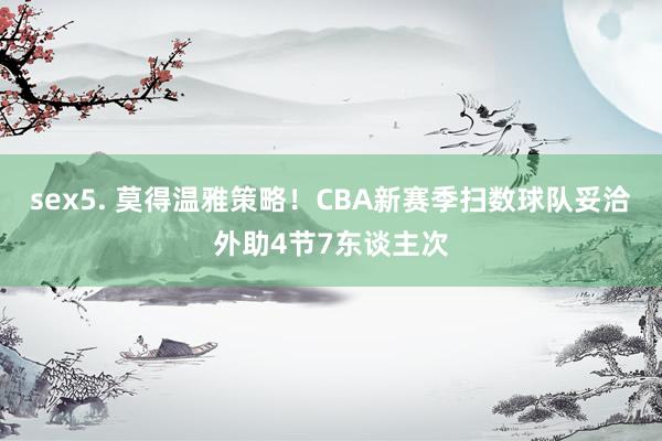 sex5. 莫得温雅策略！CBA新赛季扫数球队妥洽外助4节7东谈主次