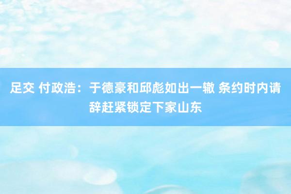 足交 付政浩：于德豪和邱彪如出一辙 条约时内请辞赶紧锁定下家山东