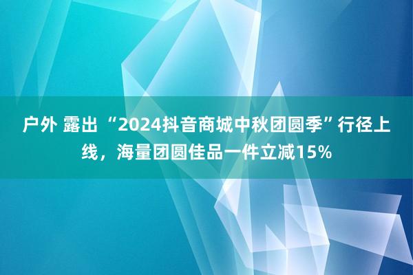 户外 露出 “2024抖音商城中秋团圆季”行径上线，海量团圆佳品一件立减15%