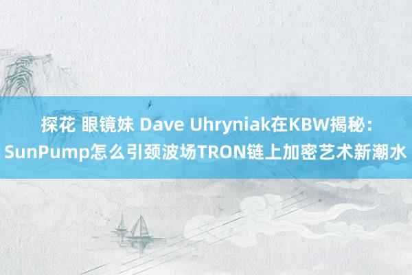 探花 眼镜妹 Dave Uhryniak在KBW揭秘：SunPump怎么引颈波场TRON链上加密艺术新潮水