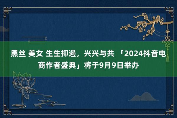 黑丝 美女 生生抑遏，兴兴与共 「2024抖音电商作者盛典」将于9月9日举办