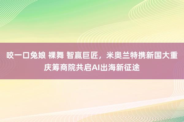 咬一口兔娘 裸舞 智赢巨匠，米奥兰特携新国大重庆筹商院共启AI出海新征途