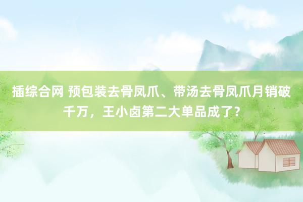 插综合网 预包装去骨凤爪、带汤去骨凤爪月销破千万，王小卤第二大单品成了？