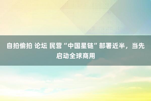 自拍偷拍 论坛 民营“中国星链”部署近半，当先启动全球商用