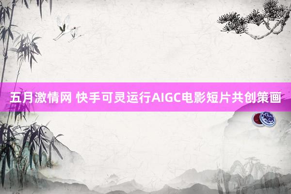 五月激情网 快手可灵运行AIGC电影短片共创策画