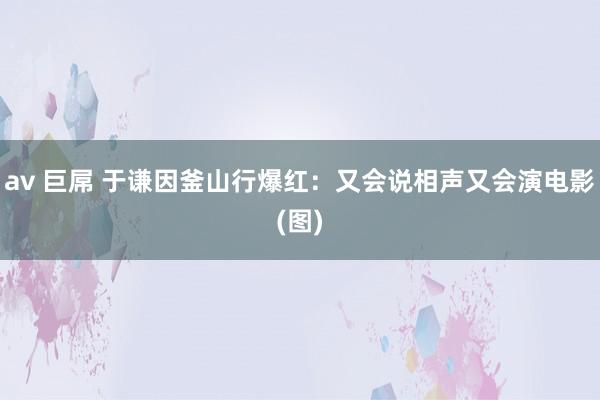 av 巨屌 于谦因釜山行爆红：又会说相声又会演电影(图)