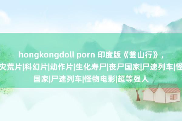 hongkongdoll porn 印度版《釜山行》，离谱俗套的电影|灾荒片|科幻片|动作片|生化寿尸|丧尸国家|尸速列车|怪物电影|超等强人