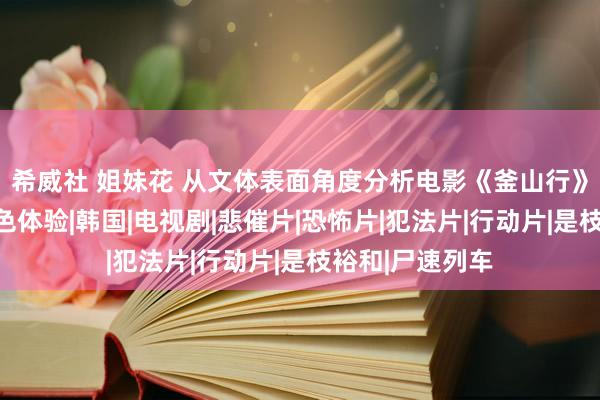 希威社 姐妹花 从文体表面角度分析电影《釜山行》的特色以及脸色体验|韩国|电视剧|悲催片|恐怖片|犯法片|行动片|是枝裕和|尸速列车