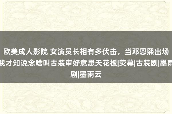 欧美成人影院 女演员长相有多伏击，当邓恩熙出场，我才知说念啥叫古装审好意思天花板|荧幕|古装剧|墨雨云