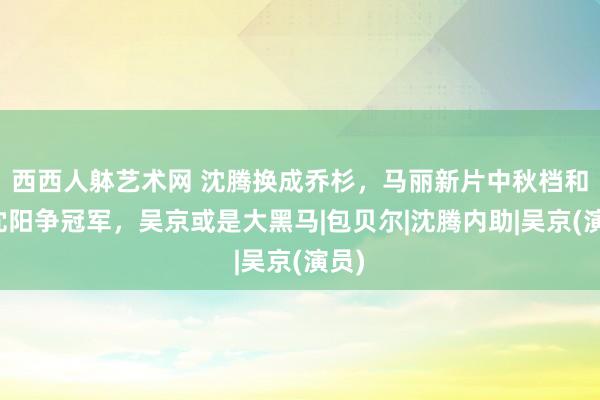 西西人躰艺术网 沈腾换成乔杉，马丽新片中秋档和小沈阳争冠军，吴京或是大黑马|包贝尔|沈腾内助|吴京(演员)